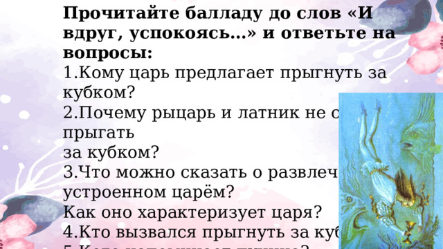 Прочитайте балладу до слов «И вдруг, успокоясь…» и ответьте на вопросы: 1.Кому царь предлагает прыгнуть за кубком? 2.Почему рыцарь и латник не стали прыгать за кубком? 3.Что можно сказать о развлечении, устроенном царём? Как оно характеризует царя? 4.Кто вызвался прыгнуть за кубком? 5.Кого напоминает пучина? 