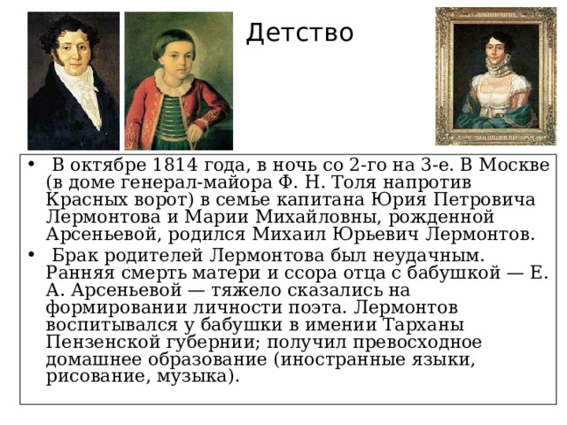 Детство  В октябре 1814 года, в ночь со 2-го на 3-е. В Москве (в доме генерал-майора Ф. Н. Толя напротив Красных ворот) в семье капитана Юрия Петровича Лермонтова и Марии Михайловны, рожденной Арсеньевой, родился Михаил Юрьевич Лермонтов.  Брак родителей Лермонтова был неудачным. Ранняя смерть матери и ссора отца с бабушкой — Е. А. Арсеньевой — тяжело сказались на формировании личности поэта. Лермонтов воспитывался у бабушки в имении Тарханы Пензенской губернии; получил превосходное домашнее образование (иностранные языки, рисование, музыка). 