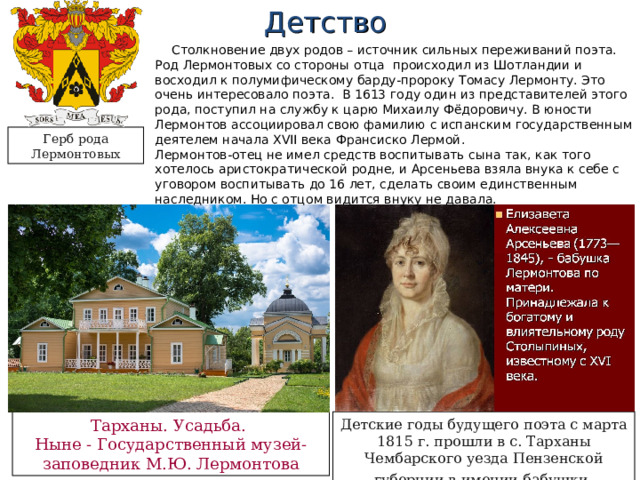 Детство Столкновение двух родов – источник сильных переживаний поэта. Род Лермонтовых со стороны отца  происходил из Шотландии и восходил к полумифическому барду-пророку Томасу Лермонту. Это очень интересовало поэта. В 1613 году один из представителей этого рода, поступил на службу к царю Михаилу Фёдоровичу. В юности Лермонтов ассоциировал свою фамилию с испанским государственным деятелем начала XVII века Франсиско Лермой. Лермонтов-отец не имел средств воспитывать сына так, как того хотелось аристократической родне, и Арсеньева взяла внука к себе с уговором воспитывать до 16 лет, сделать своим единственным наследником. Но с отцом видится внуку не давала. Герб рода Лермонтовых Тарханы. Усадьба. Ныне - Государственный музей-заповедник М.Ю. Лермонтова Детские годы будущего поэта с марта 1815 г. прошли в с. Тарханы Чембарского уезда Пензенской губернии в имении бабушки . 