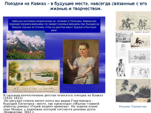 Поездки на Кавказ – в будущие места, навсегда связанные с его жизнью и творчеством. К сильным впечатлениям детства относятся поездки на Кавказ (1820, 1825).  На рисунке совсем юного поэта мы видим Горячеводск – будущий Пятигорск –место, где происходят события главной новеллы романа «Герой нашего времени». На заднем плане гора Машук, у подножия которой состоится роковая дуэль Лермонтова 1841 г. Рисунки Лермонтова 