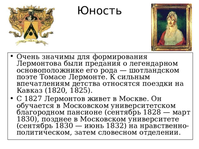 Юность Очень значимы для формирования Лермонтова были предания о легендарном основоположнике его рода — шотландском поэте Томасе Лермонте. К сильным впечатлениям детства относятся поездки на Кавказ (1820, 1825). С 1827 Лермонтов живет в Москве. Он обучается в Московском университетском благородном пансионе (сентябрь 1828 — март 1830), позднее в Московском университете (сентябрь 1830 — июнь 1832) на нравственно-политическом, затем словесном отделении. 