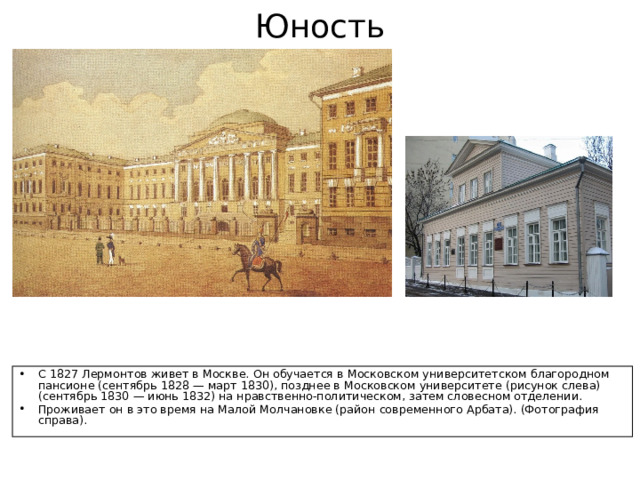 Юность С 1827 Лермонтов живет в Москве. Он обучается в Московском университетском благородном пансионе (сентябрь 1828 — март 1830), позднее в Московском университете (рисунок слева) (сентябрь 1830 — июнь 1832) на нравственно-политическом, затем словесном отделении. Проживает он в это время на Малой Молчановке (район современного Арбата). (Фотография справа). 