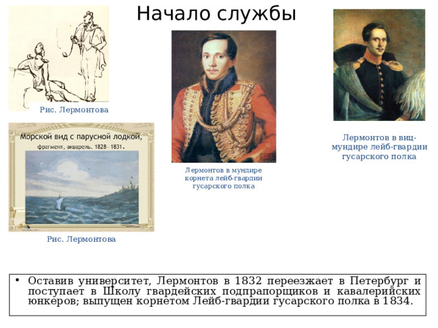 Начало службы Рис. Лермонтова Лермонтов в виц-мундире лейб-гвардии гусарского полка Лермонтов в мундире корнета лейб-гвардии гусарского полка Рис. Лермонтова Оставив университет, Лермонтов в 1832 переезжает в Петербург и поступает в Школу гвардейских подпрапорщиков и кавалерийских юнкеров; выпущен корнетом Лейб-гвардии гусарского полка в 1834. 