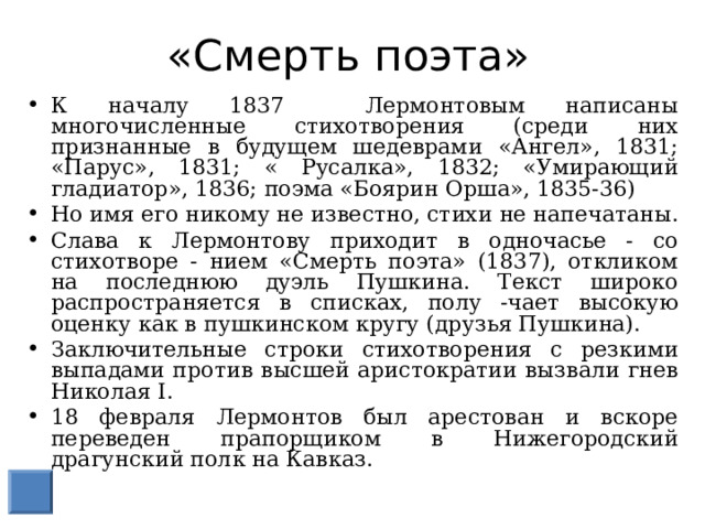 «Смерть поэта» К началу 1837 Лермонтовым написаны многочисленные стихотворения (среди них признанные в будущем шедеврами «Ангел», 1831; «Парус», 1831; « Русалка», 1832; «Умирающий гладиатор», 1836; поэма «Боярин Орша», 1835-36) Но имя его никому не известно, стихи не напечатаны. Слава к Лермонтову приходит в одночасье - со стихотворе - нием «Смерть поэта» (1837), откликом на последнюю дуэль Пушкина. Текст широко распространяется в списках, полу -чает высокую оценку как в пушкинском кругу (друзья Пушкина). Заключительные строки стихотворения с резкими выпадами против высшей аристократии вызвали гнев Николая I. 18 февраля Лермонтов был арестован и вскоре переведен прапорщиком в Нижегородский драгунский полк на Кавказ. 