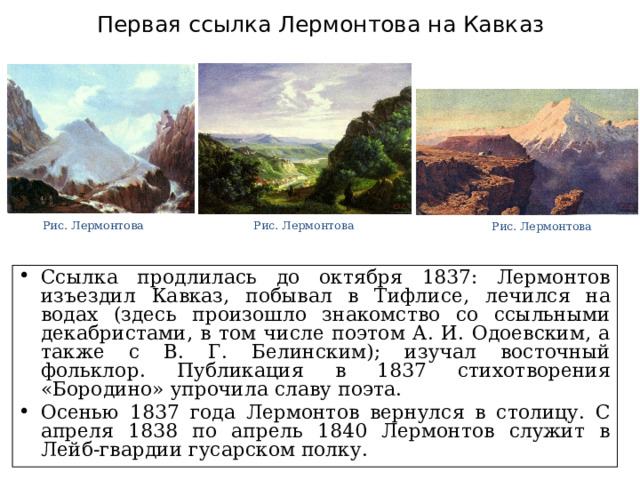 Первая ссылка Лермонтова на Кавказ Рис. Лермонтова Рис. Лермонтова Рис. Лермонтова Ссылка продлилась до октября 1837: Лермонтов изъездил Кавказ, побывал в Тифлисе, лечился на водах (здесь произошло знакомство со ссыльными декабристами, в том числе поэтом А. И. Одоевским, а также с В. Г. Белинским); изучал восточный фольклор. Публикация в 1837 стихотворения «Бородино» упрочила славу поэта. Осенью 1837 года Лермонтов вернулся в столицу. С апреля 1838 по апрель 1840 Лермонтов служит в Лейб-гвардии гусарском полку. 