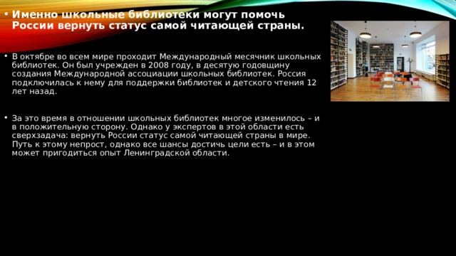 Именно школьные библиотеки могут помочь России вернуть статус самой читающей страны. В октябре во всем мире проходит Международный месячник школьных библиотек. Он был учрежден в 2008 году, в десятую годовщину создания Международной ассоциации школьных библиотек. Россия подключилась к нему для поддержки библиотек и детского чтения 12 лет назад. За это время в отношении школьных библиотек многое изменилось – и в положительную сторону. Однако у экспертов в этой области есть сверхзадача: вернуть России статус самой читающей страны в мире. Путь к этому непрост, однако все шансы достичь цели есть – и в этом может пригодиться опыт Ленинградской области. 