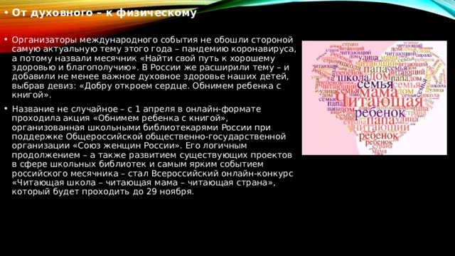 От духовного – к физическому Организаторы международного события не обошли стороной самую актуальную тему этого года – пандемию коронавируса, а потому назвали месячник «Найти свой путь к хорошему здоровью и благополучию». В России же расширили тему – и добавили не менее важное духовное здоровье наших детей, выбрав девиз: «Добру откроем сердце. Обнимем ребенка с книгой». Название не случайное – с 1 апреля в онлайн-формате проходила акция «Обнимем ребенка с книгой», организованная школьными библиотекарями России при поддержке Общероссийской общественно-государственной организации «Союз женщин России». Его логичным продолжением – а также развитием существующих проектов в сфере школьных библиотек и самым ярким событием российского месячника – стал Всероссийский онлайн-конкурс «Читающая школа – читающая мама – читающая страна», который будет проходить до 29 ноября. 