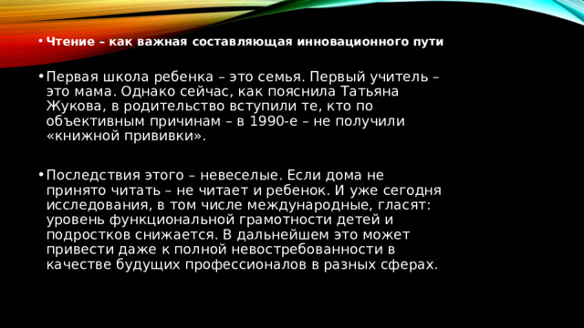 Чтение – как важная составляющая инновационного пути Первая школа ребенка – это семья. Первый учитель – это мама. Однако сейчас, как пояснила Татьяна Жукова, в родительство вступили те, кто по объективным причинам – в 1990-е – не получили «книжной прививки». Последствия этого – невеселые. Если дома не принято читать – не читает и ребенок. И уже сегодня исследования, в том числе международные, гласят: уровень функциональной грамотности детей и подростков снижается. В дальнейшем это может привести даже к полной невостребованности в качестве будущих профессионалов в разных сферах. 