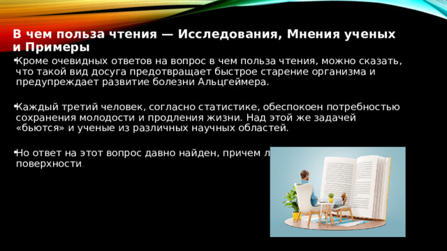 В чем польза чтения — Исследования, Мнения ученых и Примеры Кроме очевидных ответов на вопрос в чем польза чтения, можно сказать, что такой вид досуга предотвращает быстрое старение организма и предупреждает развитие болезни Альцгеймера. Каждый третий человек, согласно статистике, обеспокоен потребностью сохранения молодости и продления жизни. Над этой же задачей «бьются» и ученые из различных научных областей. Но ответ на этот вопрос давно найден, причем лежит на самой поверхности .. 