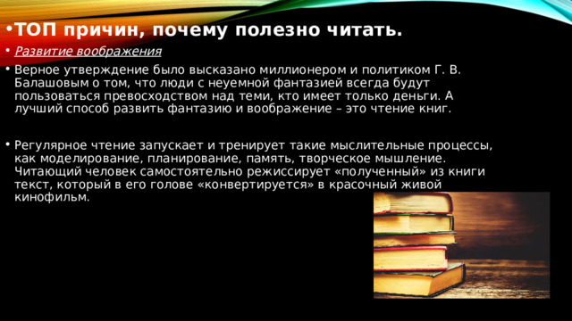 ТОП причин, почему полезно читать. Развитие воображения Верное утверждение было высказано миллионером и политиком Г. В. Балашовым о том, что люди с неуемной фантазией всегда будут пользоваться превосходством над теми, кто имеет только деньги. А лучший способ развить фантазию и воображение – это чтение книг. Регулярное чтение запускает и тренирует такие мыслительные процессы, как моделирование, планирование, память, творческое мышление. Читающий человек самостоятельно режиссирует «полученный» из книги текст, который в его голове «конвертируется» в красочный живой кинофильм. 