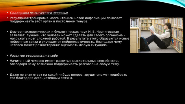 Поддержка психического здоровья Регулярная тренировка мозга чтением новой информации помогает поддерживать этот орган в постоянном тонусе. Доктор психологических и биологических наук Н. В. Черниговская заявляет: лучшее, что человек может сделать для своего организма – нагружать мозг сложной работой. В результате этого образуются новые нейронные связи и улучшается нейропластичность, благодаря чему человек может разносторонне оценивать любую ситуацию.  Развитие уверенности в себе Начитанный человек имеет развитые мыслительные способности, благодаря чему возможно поддерживать разговор на любую тему. Даже не зная ответ на какой-нибудь вопрос, эрудит сможет подобрать его благодаря ассоциативным связям. 