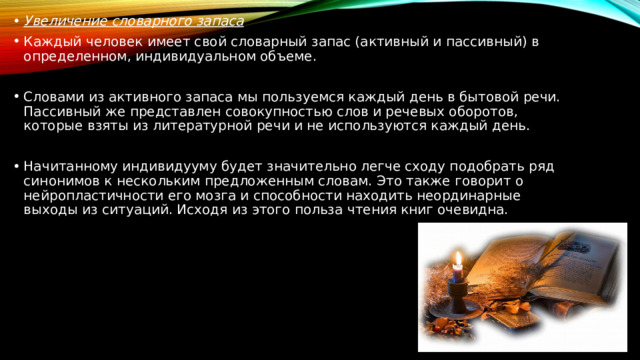 Увеличение словарного запаса Каждый человек имеет свой словарный запас (активный и пассивный) в определенном, индивидуальном объеме. Словами из активного запаса мы пользуемся каждый день в бытовой речи. Пассивный же представлен совокупностью слов и речевых оборотов, которые взяты из литературной речи и не используются каждый день. Начитанному индивидууму будет значительно легче сходу подобрать ряд синонимов к нескольким предложенным словам. Это также говорит о нейропластичности его мозга и способности находить неординарные выходы из ситуаций. Исходя из этого польза чтения книг очевидна. 
