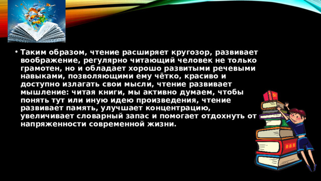 Таким образом, чтение расширяет кругозор, развивает воображение, регулярно читающий человек не только грамотен, но и обладает хорошо развитыми речевыми навыками, позволяющими ему чётко, красиво и доступно излагать свои мысли, чтение развивает мышление: читая книги, мы активно думаем, чтобы понять тут или иную идею произведения, чтение развивает память, улучшает концентрацию, увеличивает словарный запас и помогает отдохнуть от напряженности современной жизни. 