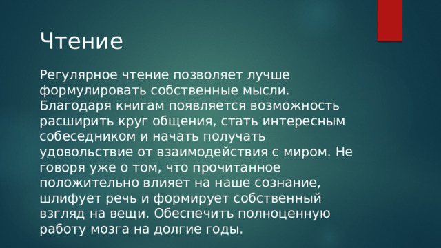 Чтение Регулярное чтение позволяет лучше формулировать собственные мысли. Благодаря книгам появляется возможность расширить круг общения, стать интересным собеседником и начать получать удовольствие от взаимодействия с миром. Не говоря уже о том, что прочитанное положительно влияет на наше сознание, шлифует речь и формирует собственный взгляд на вещи. Обеспечить полноценную работу мозга на долгие годы. 