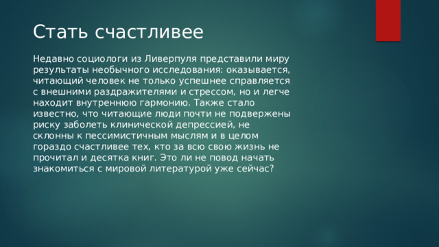 Стать счастливее Недавно социологи из Ливерпуля представили миру результаты необычного исследования: оказывается, читающий человек не только успешнее справляется с внешними раздражителями и стрессом, но и легче находит внутреннюю гармонию. Также стало известно, что читающие люди почти не подвержены риску заболеть клинической депрессией, не склонны к пессимистичным мыслям и в целом гораздо счастливее тех, кто за всю свою жизнь не прочитал и десятка книг. Это ли не повод начать знакомиться с мировой литературой уже сейчас? 