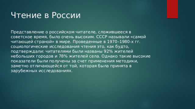 Чтение в России   Представление о российском читателе, сложившееся в советское время, было очень высоким. СССР называли «самой читающей страной» в мире. Проведенные в 1970–1980-х гг. социологические исследования чтения это, как будто, подтверждали: читателями были названы 92% жителей небольших городов и 78% жителей села. Однако такие высокие показатели были получены за счет применения методики, заметно отличающейся от той, которая была принята в зарубежных исследованиях. 