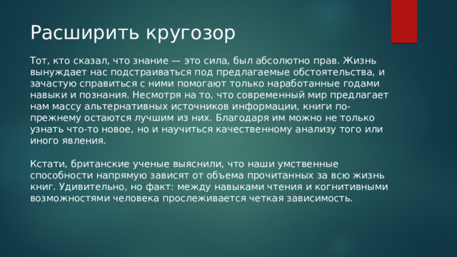 Расширить кругозор Тот, кто сказал, что знание — это сила, был абсолютно прав. Жизнь вынуждает нас подстраиваться под предлагаемые обстоятельства, и зачастую справиться с ними помогают только наработанные годами навыки и познания. Несмотря на то, что современный мир предлагает нам массу альтернативных источников информации, книги по-прежнему остаются лучшим из них. Благодаря им можно не только узнать что-то новое, но и научиться качественному анализу того или иного явления. Кстати, британские ученые выяснили, что наши умственные способности напрямую зависят от объема прочитанных за всю жизнь книг. Удивительно, но факт: между навыками чтения и когнитивными возможностями человека прослеживается четкая зависимость. 