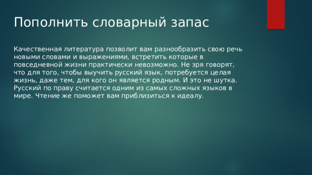 Пополнить словарный запас Качественная литература позволит вам разнообразить свою речь новыми словами и выражениями, встретить которые в повседневной жизни практически невозможно. Не зря говорят, что для того, чтобы выучить русский язык, потребуется целая жизнь, даже тем, для кого он является родным. И это не шутка. Русский по праву считается одним из самых сложных языков в мире. Чтение же поможет вам приблизиться к идеалу. 