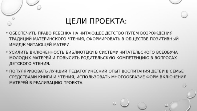 Цели проектА: Обеспечить право ребёнка на читающее детство путем возрождения традиций материнского чтения, сформировать в обществе позитивный имидж читающей матери. Усилить включенность библиотеки в систему читательского всеобуча молодых матерей и повысить родительскую компетенцию в вопросах детского чтения. Популяризовать лучший педагогический опыт воспитания детей в семье средствами книги и чтения, использовать многообразие форм включения матерей в реализацию Проекта. 