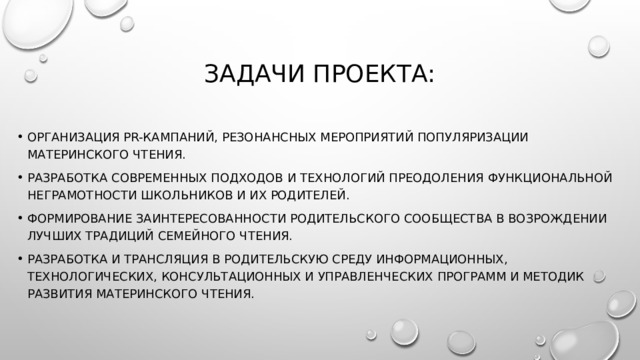 ЗАДАЧИ ПРОЕКТА: Организация РR-кампаний, резонансных мероприятий популяризации материнского чтения. Разработка современных подходов и технологий преодоления функциональной неграмотности школьников и их родителей. Формирование заинтересованности родительского сообщества в возрождении лучших традиций семейного чтения. Разработка и трансляция в родительскую среду информационных, технологических, консультационных и управленческих программ и методик развития материнского чтения. 