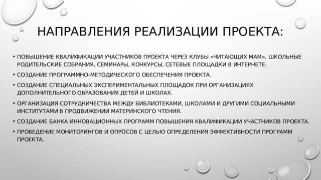 НАПРАВЛЕНИЯ РЕАЛИЗАЦИИ ПРОЕКТА: Повышение квалификации участников Проекта через клубы «Читающих мам», школьные родительские собрания, семинары, конкурсы, сетевые площадки в Интернете. Создание программно-методического обеспечения Проекта. Создание специальных экспериментальных площадок при организациях дополнительного образования детей и школах. Организация сотрудничества между библиотеками, школами и другими социальными институтами в продвижении материнского чтения. Создание банка инновационных программ повышения квалификации участников Проекта. Проведение мониторингов и опросов с целью определения эффективности программ Проекта. 