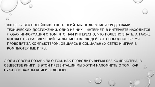 XXI век – век новейших технологий. Мы пользуемся средствами технических достижений, одно из них – Интернет. В Интернете находится любая информация о том, что нам интересно, что полезно знать, а также множество развлечений. Большинство людей все свободное время проводят за компьютером, общаясь в социальных сетях и играя в компьютерные игры. Люди совсем позабыли о том, как проводить время без компьютера, в обществе книги. В этой презентации мы хотим напомнить о том, как нужны и важны книги человеку. 