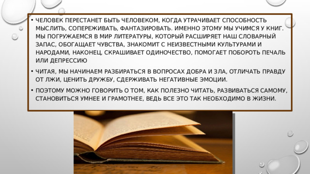 Человек перестанет быть Человеком, когда утрачивает способность мыслить, сопереживать, фантазировать. Именно этому мы учимся у книг. Мы погружаемся в мир литературы, который расширяет наш словарный запас, обогащает чувства, знакомит с неизвестными культурами и народами, наконец, скрашивает одиночество, помогает побороть печаль или депрессию Читая, мы начинаем разбираться в вопросах добра и зла, отличать правду от лжи, ценить дружбу, сдерживать негативные эмоции. Поэтому можно говорить о том, как полезно читать, развиваться самому, становиться умнее и грамотнее, ведь все это так необходимо в жизни. 