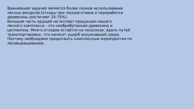 Важнейшей задачей является более полное использование  лесных ресурсов (отходы при лесозаготовке и переработке  древесины достигают 25-75%).  Большая часть идущей на экспорт продукции нашего  лесного комплекса – это необработанная древесина и  целлюлоза. Много отходов остаётся на лесосеках, вдоль путей  транспортировки, что наносит ущерб окружающей среде.  Поэтому необходимо продолжать комплексные мероприятия по  лесовыращиванию. 