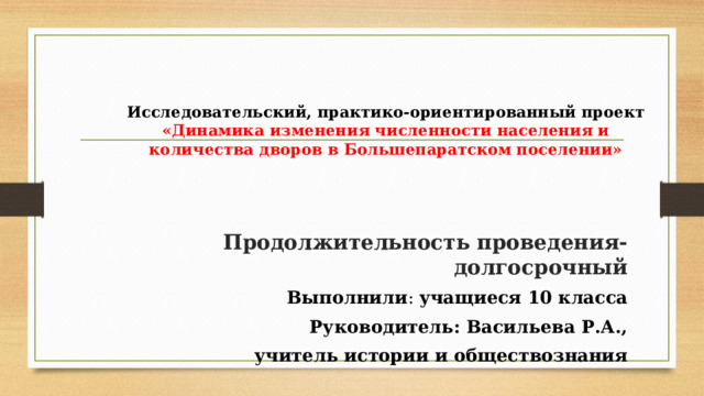 Исследовательский, практико-ориентированный проект  «Динамика изменения численности населения и количества дворов в Большепаратском поселении» Продолжительность проведения-долгосрочный Выполнили : учащиеся 10 класса Руководитель: Васильева Р.А.,  учитель истории и обществознания 