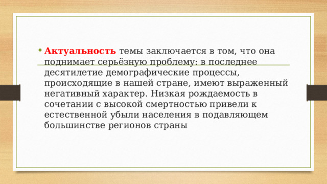 Актуальность   темы заключается в том, что она поднимает серьёзную проблему: в последнее десятилетие демографические процессы, происходящие в нашей стране, имеют выраженный негативный характер. Низкая рождаемость в сочетании с высокой смертностью привели к естественной убыли населения в подавляющем большинстве регионов страны 