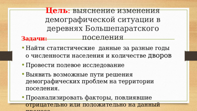 Цель : выяснение изменения демографической ситуации в деревнях Большепаратского поселения Задачи: Найти статистические данные за разные годы о численности населения и количестве дворов Провести полевое исследование Выявить возможные пути решения демографических проблем на территории поселения. Проанализировать факторы, повлиявшие отрицательно или положительно на данный процесс 
