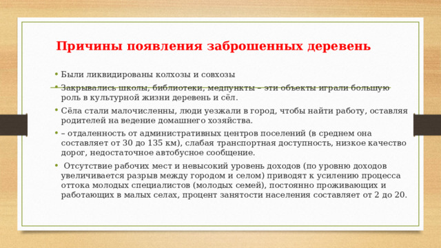 Причины появления заброшенных деревень Были ликвидированы колхозы и совхозы Закрывались школы, библиотеки, медпункты – эти объекты играли большую роль в культурной жизни деревень и сёл. Сёла стали малочисленны, люди уезжали в город, чтобы найти работу, оставляя родителей на ведение домашнего хозяйства. – отдаленность от административных центров поселений (в среднем она составляет от 30 до 135 км), слабая транспортная доступность, низкое качество дорог, недостаточное автобусное сообщение.  Отсутствие рабочих мест и невысокий уровень доходов (по уровню доходов увеличивается разрыв между городом и селом) приводят к усилению процесса оттока молодых специалистов (молодых семей), постоянно проживающих и работающих в малых селах, процент занятости населения составляет от 2 до 20. 
