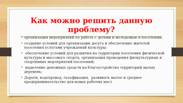 Как можно решить данную проблему? организация мероприятий по работе с детьми и молодежью в поселении; создание условий для организации досуга и обеспечение жителей поселения услугами учреждений культуры;  обеспечение условий для развития на территории поселения физической культуры и массового спорта, организация проведения физкультурных и спортивных мероприятий поселений;  выделение денежных средств на благоустройство территорий малых деревень; Дороги, водопровод, газофикация, развивать малое и среднее предпринимательство для новых рабочих мест 