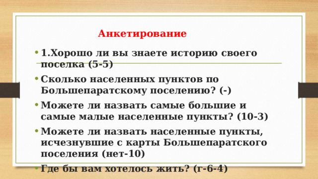Анкетирование 1.Хорошо ли вы знаете историю своего поселка (5-5) Сколько населенных пунктов по Большепаратскому поселению? (-) Можете ли назвать самые большие и самые малые населенные пункты? (10-3) Можете ли назвать населенные пункты, исчезнувшие с карты Большепаратского поселения (нет-10) Где бы вам хотелось жить? (г-6-4) 