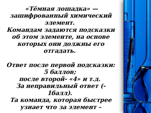 Конкурс «Темная лошадка»    «Тёмная лошадка» — зашифрованный химический элемент.  Командам задаются подсказки об этом элементе, на основе которых они должны его отгадать.   Ответ после первой подсказки: 5 баллов;  после второй- «4» и т.д.  За неправильный ответ (-1балл).  Та команда, которая быстрее узнает что за элемент – поднимает руку. 