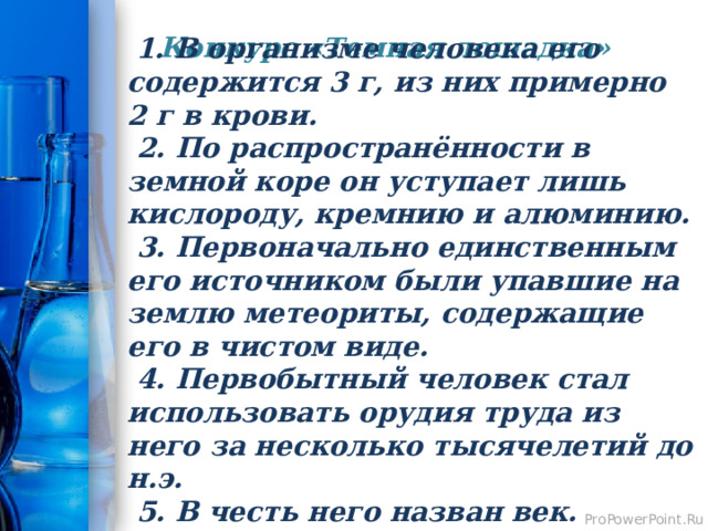 Конкурс «Темная лошадка»    1. В организме человека его содержится 3 г, из них примерно 2 г в крови.  2. По распространённости в земной коре он уступает лишь кислороду, кремнию и алюминию.  3. Первоначально единственным его источником были упавшие на землю метеориты, содержащие его в чистом виде.  4. Первобытный человек стал использовать орудия труда из него за несколько тысячелетий до н.э.  5. В честь него назван век.  Железо. 