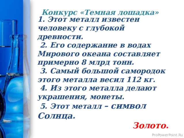 Конкурс «Темная лошадка»   1. Этот металл известен человеку с глубокой древности.  2. Его содержание в водах Мирового океана составляет примерно 8 млрд тонн.  3. Самый большой самородок этого металла весил 112 кг.  4. Из этого металла делают украшения, монеты.  5. Этот металл – символ Солнца.  Золото. 