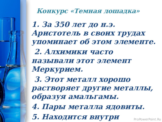 Конкурс «Темная лошадка»   1. За 350 лет до н.э. Аристотель в своих трудах упоминает об этом элементе.  2. Алхимики часто называли этот элемент Меркурием.  3. Этот металл хорошо растворяет другие металлы, образуя амальгамы. 4. Пары металла ядовиты. 5. Находится внутри градусника.  Ртуть . 