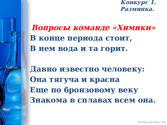 Конкурс 1. Разминка.   Вопросы команде «Химики» В конце периода стоит, В нем вода и та горит.  Давно известно человеку: Она тягуча и красна Еще по бронзовому веку Знакома в сплавах всем она. 