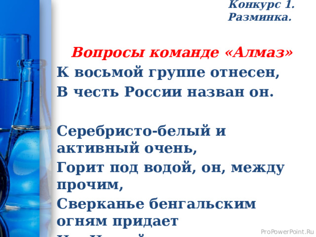 Конкурс 1. Разминка.   Вопросы команде «Алмаз» К восьмой группе отнесен, В честь России назван он.  Серебристо-белый и активный очень, Горит под водой, он, между прочим, Сверканье бенгальским огням придает И в Новый год детям радость несет. 