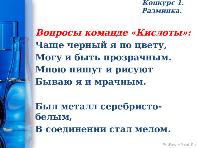 Конкурс 1. Разминка.   Вопросы команде «Кислоты»: Чаще черный я по цвету, Могу и быть прозрачным. Мною пишут и рисуют Бываю я и мрачным.  Был металл серебристо-белым, В соединении стал мелом. 