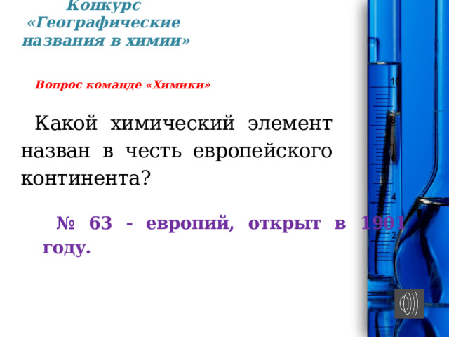 Конкурс «Географические  названия в химии» Вопрос команде «Химики» Какой химический элемент назван в честь евро­пейского континента? № 63 - европий, открыт в 1901 году. 