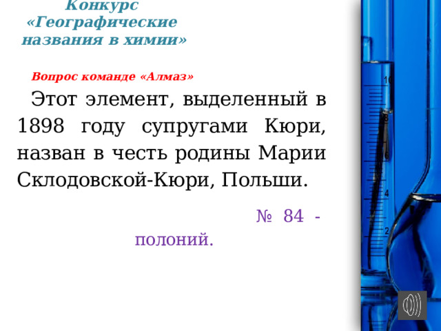 Конкурс «Географические  названия в химии»   Вопрос команде «Алмаз» Этот элемент, выде­ленный в 1898 году супругами Кюри, назван в честь ро­дины Марии Склодовской-Кюри, Польши. № 84 - полоний. 