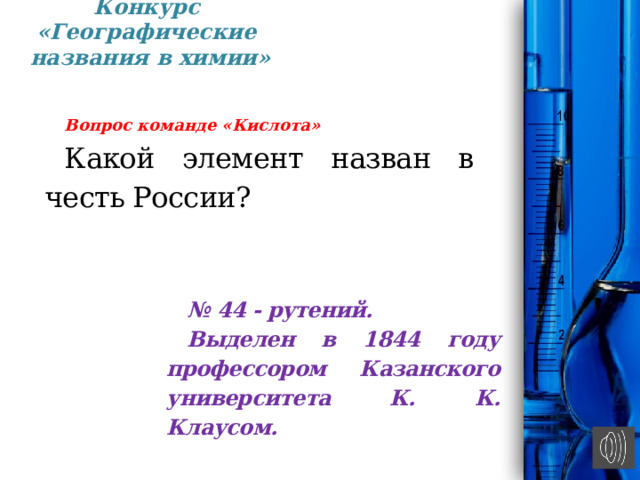 Конкурс «Географические  названия в химии» Вопрос команде «Кислота» Какой элемент назван в честь России?     № 44 - ру­тений. Выделен в 1844 году профессором Казанского университета К. К. Клаусом. 