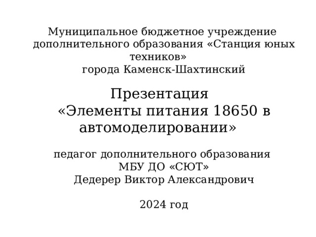 Муниципальное бюджетное учреждение дополнительного образования « Станция юных техников » города Каменск-Шахтинский Презентация «Элементы питания 18650 в автомоделировании»  педагог дополнительного образования МБУ ДО « СЮТ » Дедерер Виктор Александрович 2024 год 