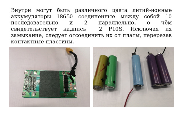 Внутри могут быть различного цвета литий-ионные аккумуляторы 18650 соединенные между собой 10 последовательно и 2 параллельно, о чём свидетельствует надпись 2 Р10S. Исключая их замыкание, следует отсоединить их от платы, перерезав контактные пластины. 