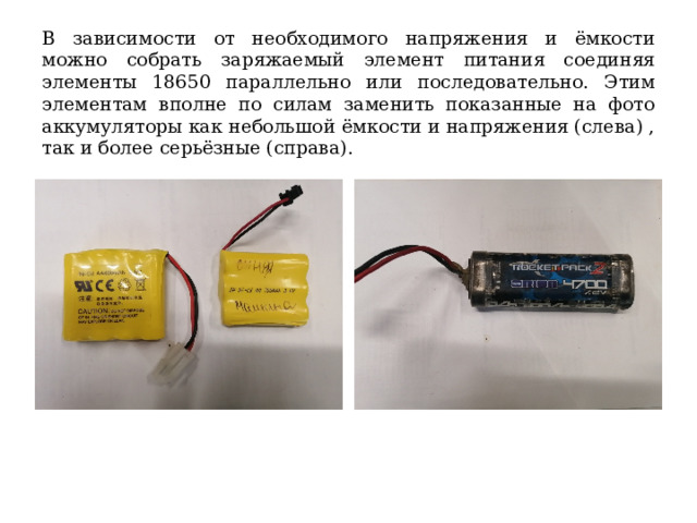 В зависимости от необходимого напряжения и ёмкости можно собрать заряжаемый элемент питания соединяя элементы 18650 параллельно или последовательно. Этим элементам вполне по силам заменить показанные на фото аккумуляторы как небольшой ёмкости и напряжения (слева) , так и более серьёзные (справа). 
