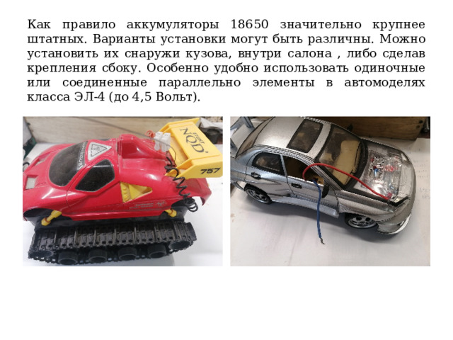 Как правило аккумуляторы 18650 значительно крупнее штатных. Варианты установки могут быть различны. Можно установить их снаружи кузова, внутри салона , либо сделав крепления сбоку. Особенно удобно использовать одиночные или соединенные параллельно элементы в автомоделях класса ЭЛ-4 (до 4,5 Вольт). 