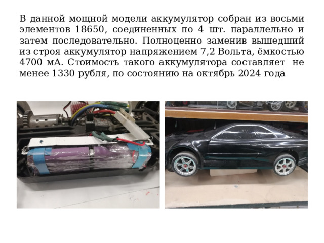 В данной мощной модели аккумулятор собран из восьми элементов 18650, соединенных по 4 шт. параллельно и затем последовательно. Полноценно заменив вышедший из строя аккумулятор напряжением 7,2 Вольта, ёмкостью 4700 мА. Стоимость такого аккумулятора составляет не менее 1330 рубля, по состоянию на октябрь 2024 года 