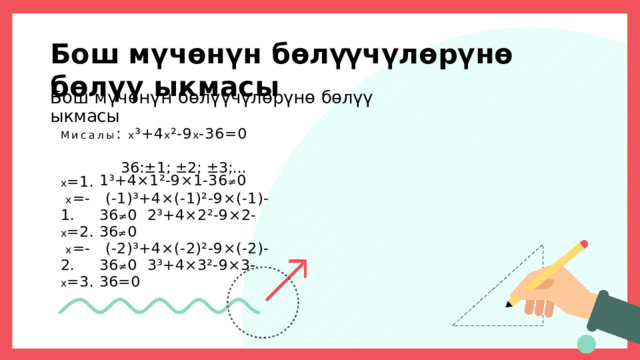 Б о ш  м ү ч ө н ү н  б ө л үү ч ү л ө р ү н ө  б ө л ү ү  ы к м а с ы Бош  мүчөнүн  бөлүүчүлөрүнө  бөлүү  ыкмасы Мисалы :  х ³+4 х ²-9 х -36=0 36:±1;  ±2;  ±3;... х =1.  х = - 1 . х =2.  х = - 2 . х =3. 1³+4×1²-9×1-36 ≠ 0 (-1)³+4×(-1)²-9×(-1)-36 ≠ 0  2³+4×2²-9×2-36 ≠ 0 (-2)³+4×(-2)²-9×(-2)-36 ≠ 0  3³+4×3²-9×3-36=0 